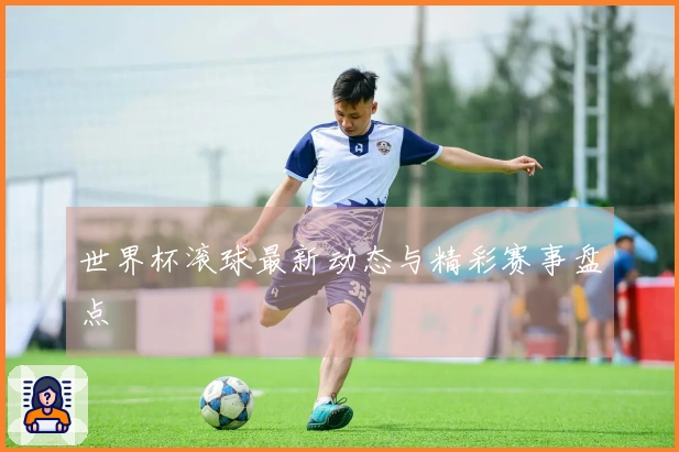 世界杯滚球最新动态与精彩赛事盘点
